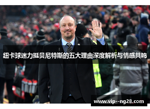 纽卡球迷力挺贝尼特斯的五大理由深度解析与情感共鸣 纽卡球迷力挺贝尼特斯的五大理由深度解析与情感共鸣