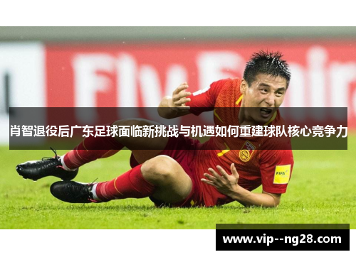 肖智退役后广东足球面临新挑战与机遇如何重建球队核心竞争力 肖智退役后广东足球面临新挑战与机遇如何重建球队核心竞争力
