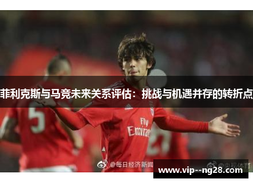 菲利克斯与马竞未来关系评估:挑战与机遇并存的转折点 菲利克斯与马竞未来关系评估:挑战与机遇并存的转折点