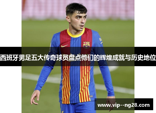 西班牙男足五大传奇球员盘点他们的辉煌成就与历史地位 西班牙男足五大传奇球员盘点他们的辉煌成就与历史地位