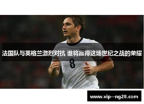 法国队与英格兰激烈对抗 谁将赢得这场世纪之战的荣耀 法国队与英格兰激烈对抗 谁将赢得这场世纪之战的荣耀