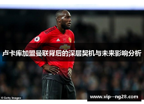 卢卡库加盟曼联背后的深层契机与未来影响分析 卢卡库加盟曼联背后的深层契机与未来影响分析