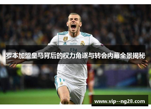罗本加盟皇马背后的权力角逐与转会内幕全景揭秘