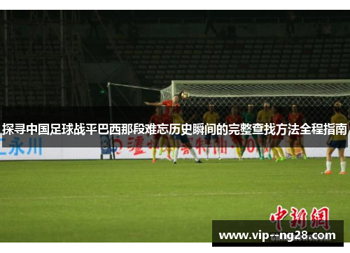 探寻中国足球战平巴西那段难忘历史瞬间的完整查找方法全程指南