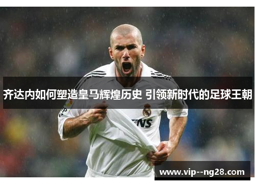 齐达内如何塑造皇马辉煌历史 引领新时代的足球王朝 齐达内如何塑造皇马辉煌历史 引领新时代的足球王朝