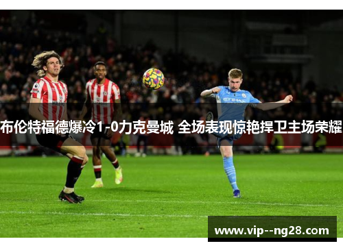 布伦特福德爆冷1-0力克曼城 全场表现惊艳捍卫主场荣耀 布伦特福德爆冷1-0力克曼城 全场表现惊艳捍卫主场荣耀
