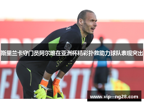 斯里兰卡守门员阿尔维在亚洲杯精彩扑救助力球队表现突出