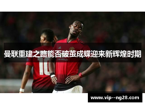 曼联重建之路能否破茧成蝶迎来新辉煌时期 曼联重建之路能否破茧成蝶迎来新辉煌时期