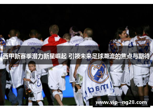 西甲新赛季潜力新星崛起 引领未来足球潮流的焦点与期待 西甲新赛季潜力新星崛起 引领未来足球潮流的焦点与期待