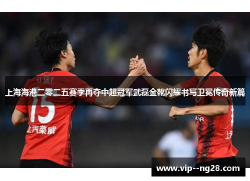 上海海港二零二五赛季再夺中超冠军武磊金靴闪耀书写卫冕传奇新篇 上海海港二零二五赛季再夺中超冠军武磊金靴闪耀书写卫冕传奇新篇