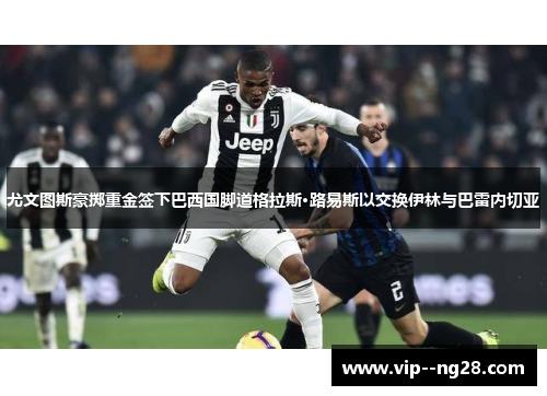 尤文图斯豪掷重金签下巴西国脚道格拉斯·路易斯以交换伊林与巴雷内切亚