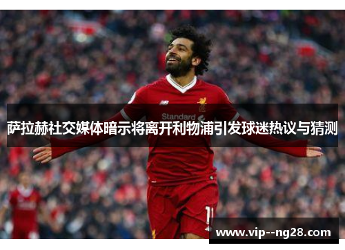 萨拉赫社交媒体暗示将离开利物浦引发球迷热议与猜测