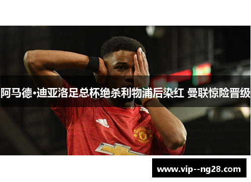 阿马德·迪亚洛足总杯绝杀利物浦后染红 曼联惊险晋级 阿马德·迪亚洛足总杯绝杀利物浦后染红 曼联惊险晋级