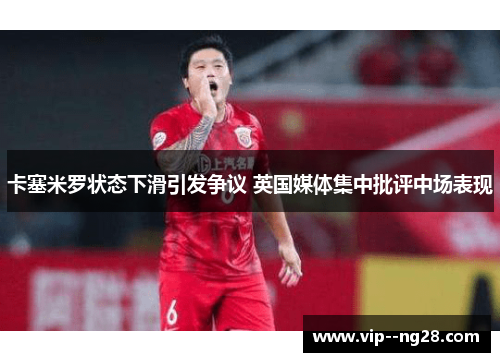 卡塞米罗状态下滑引发争议 英国媒体集中批评中场表现 卡塞米罗状态下滑引发争议 英国媒体集中批评中场表现