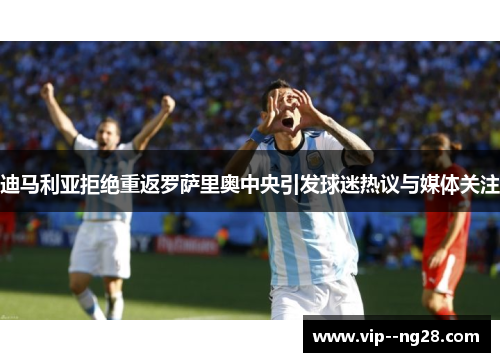迪马利亚拒绝重返罗萨里奥中央引发球迷热议与媒体关注 迪马利亚拒绝重返罗萨里奥中央引发球迷热议与媒体关注