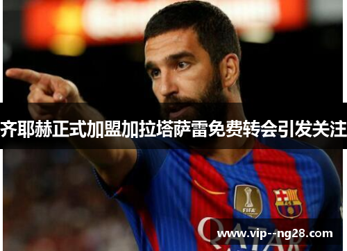 齐耶赫正式加盟加拉塔萨雷免费转会引发关注 齐耶赫正式加盟加拉塔萨雷免费转会引发关注